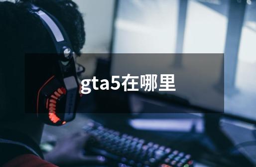 gta5在哪里-第1张-游戏资讯-启嘟网