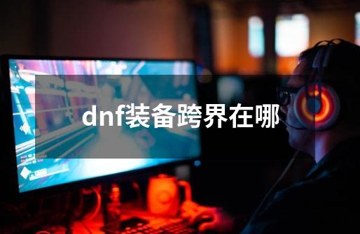 dnf装备跨界在哪-第1张-游戏资讯-启嘟网