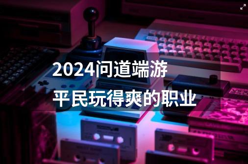 2024问道端游平民玩得爽的职业-第1张-游戏资讯-启嘟网